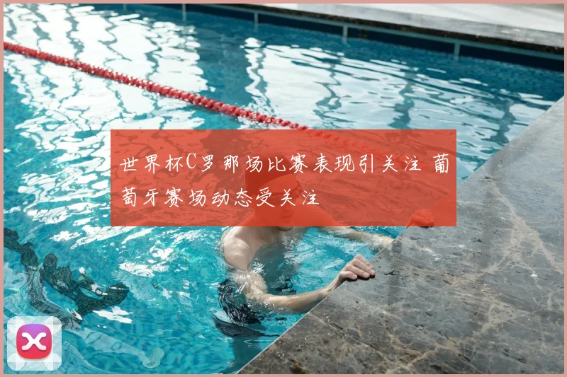 世界杯C罗那场比赛表现引关注 葡萄牙赛场动态受关注