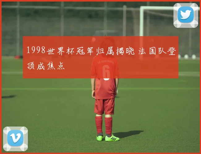 1998世界杯冠军归属揭晓 法国队登顶成焦点